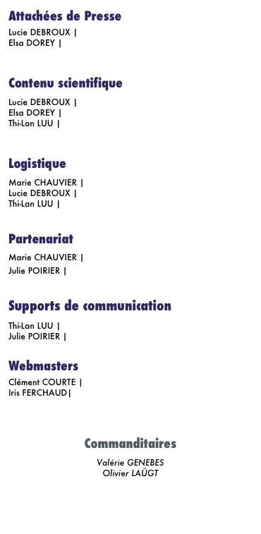 Attachées de Presse
Lucie DEBROUX | E-mail Elsa DOREY | E-mail  
Contenu scientifique
Lucie DEBROUX | E-mail Elsa DOREY | E-mail Thi-Lan LUU | E-mail  
Logistique
Marie CHAUVIER | E-mail Lucie DEBROUX | E-mail Thi-Lan LUU | E-mail

Partenariat
Marie CHAUVIER | E-mail  Julie POIRIER | E-mail
  Supports de communication
Thi-Lan LUU | E-mail Julie POIRIER | E-mail 
Webmasters
Clément COURTE | E-mail
Iris FERCHAUD| E-mail



Commanditaires
Valérie GENEBES Olivier LAÜGT


